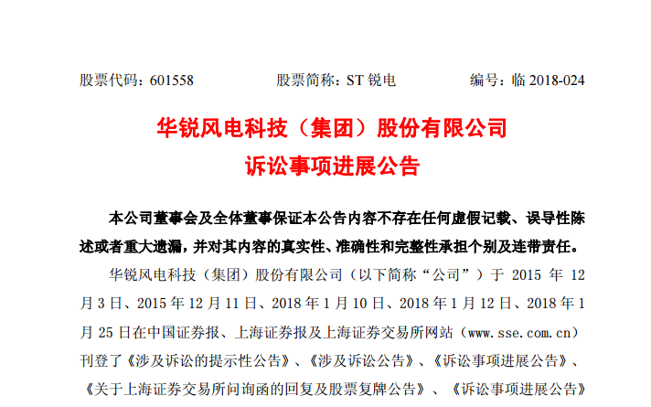                        公告日期：2018-05-04股票代碼：601558 股票簡(jiǎn)稱：ST銳電 編號(hào)：臨2018-024華銳風(fēng)電科技（集團(tuán)）股份有限公司訴訟事項(xiàng)進(jìn)展公告 本公司董事會(huì)及全體董事保證本公告內(nèi)容不存在任何虛假記載、誤導(dǎo)性陳述或者重大遺漏，并對(duì)其內(nèi)容的真實(shí)性、準(zhǔn)確性和完整性承擔(dān)個(gè)別及連帶責(zé)任。 華銳風(fēng)電科技（集團(tuán)）股份有限公司（以下簡(jiǎn)稱“公司”）于 2015年 12月3日、2015年12月11日、2018年1月10日、2018年1月12日、2018年1