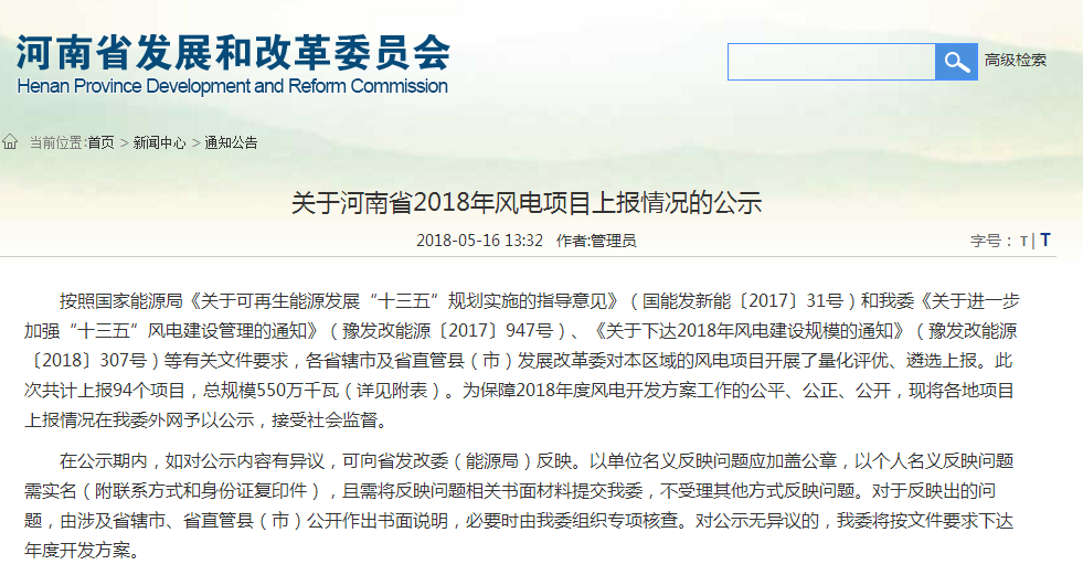                        河南省發(fā)改委近日發(fā)布《關(guān)于河南省2018年風(fēng)電項(xiàng)目上報(bào)情況的公示》，公示顯示：河南省2018年度風(fēng)電開發(fā)方案共計(jì)上報(bào)94個(gè)項(xiàng)目，總規(guī)模550萬千瓦，公示時(shí)間：2018年5月16日下午至5月21日上午（三個(gè)工作日）。 關(guān)于河南省2018年風(fēng)電項(xiàng)目上報(bào)情況的公示 按照國家能源局《關(guān)于可再生能源發(fā)展“十三五”規(guī)劃實(shí)施的指導(dǎo)意見》（國能發(fā)新能〔2017〕31號）和我委《關(guān)于進(jìn)一步加強(qiáng)“十三五”風(fēng)電建設(shè)管理的通知》（豫發(fā)改能源〔2017〕947號）、