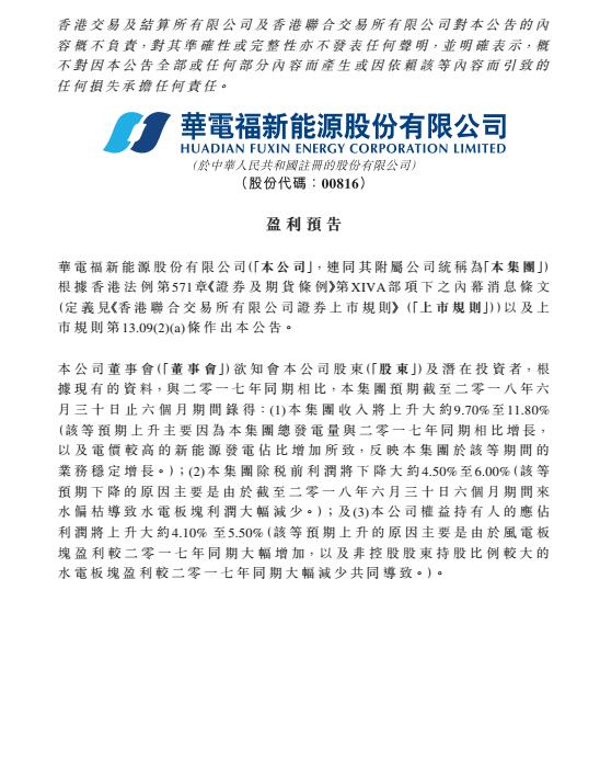 　　華電福新于8月15日發(fā)布上半年盈利預(yù)告，預(yù)告顯示，集團(tuán)截至2018年6月31日，收入上升約9.7-11.8%，主要原因是集團(tuán)總發(fā)電量與2017年同期相比增長，以及電價較高的新能源發(fā)電占比增加所致。但稅前利潤下降4.5-6%，這是因?yàn)榻刂?月底，本年度6個月期間來水偏枯導(dǎo)致水電板塊利潤大幅減少