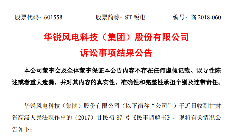                         華銳風(fēng)電科技（集團(tuán)）股份有限公司訴訟事項(xiàng)結(jié)果公告 本公司董事會(huì)及全體董事保證本公告內(nèi)容不存在任何虛假記載、誤導(dǎo)性陳述或者重大遺漏，并對(duì)其內(nèi)容的真實(shí)性、準(zhǔn)確性和完整性承擔(dān)個(gè)別及連帶責(zé)任。 華銳風(fēng)電科技（集團(tuán)）股份有限公司（以下簡稱“公司”）于近日收到甘肅省高級(jí)人民法院作出的（2017）甘民初87號(hào)《民事調(diào)解書》，現(xiàn)將有關(guān)情況公告如下： 一、本次訴訟的基本情況 公司于2017年7月收到甘肅省高級(jí)人民法院作出的（2